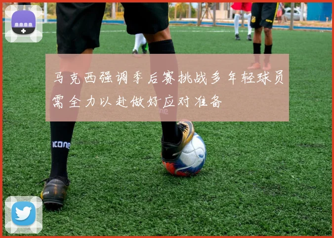 马克西强调季后赛挑战多年轻球员需全力以赴做好应对准备