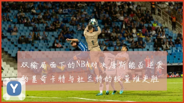 双输局面下的NBA对决唐斯能否逆袭约基奇卡特与杜兰特的较量谁更胜一筹