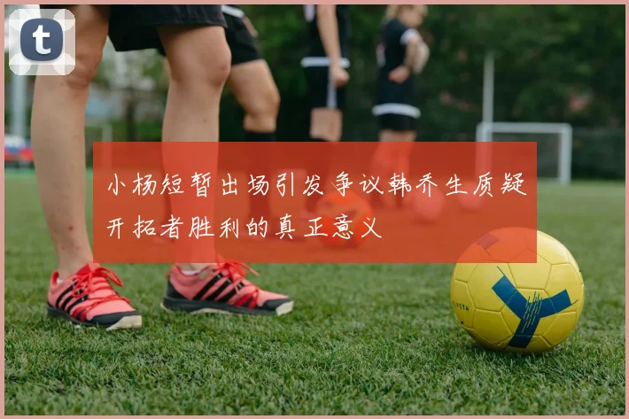 小杨短暂出场引发争议韩乔生质疑开拓者胜利的真正意义