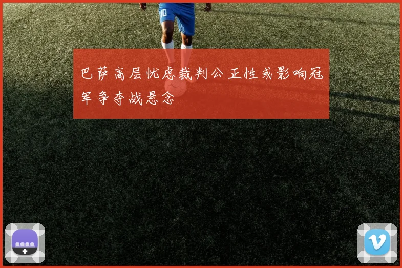 巴萨高层忧虑裁判公正性或影响冠军争夺战悬念