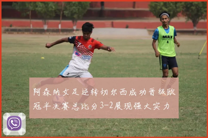 阿森纳女足逆转切尔西成功晋级欧冠半决赛总比分3-2展现强大实力