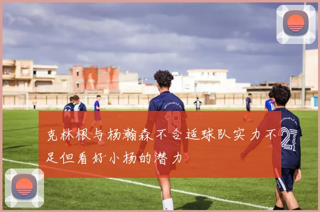 克林根与杨瀚森不合适球队实力不足但看好小杨的潜力
