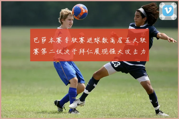 巴萨本赛季联赛进球数高居五大联赛第二仅次于拜仁展现强大攻击力